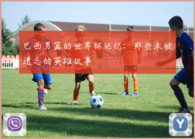 巴西男篮的世界杯记忆：那些未被遗忘的英雄故事