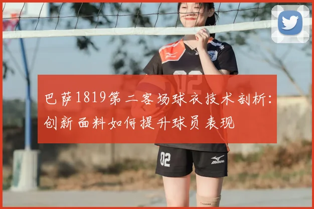 巴萨1819第二客场球衣技术剖析:创新面料如何提升球员表现