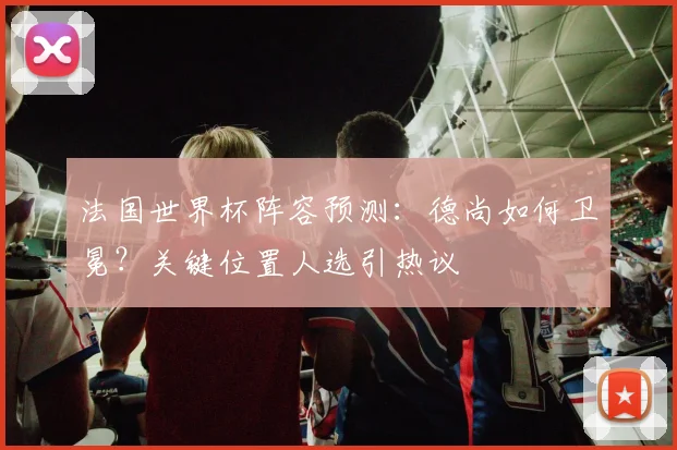 法国世界杯阵容预测：德尚如何卫冕？关键位置人选引热议