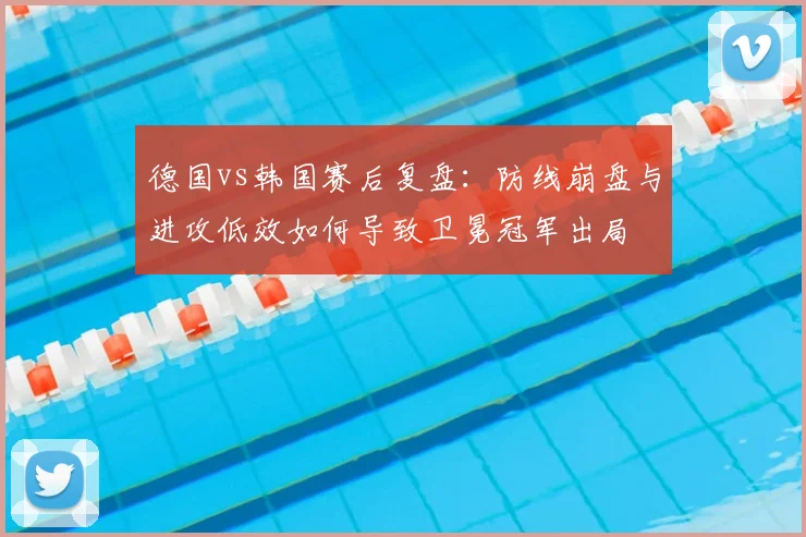 德国vs韩国赛后复盘:防线崩盘与进攻低效如何导致卫冕冠军出局