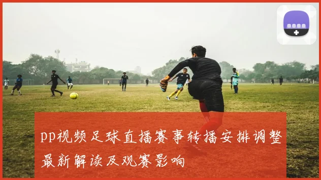 pp视频足球直播赛事转播安排调整最新解读及观赛影响