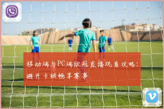 移动端与PC端欧冠直播观看攻略:避开卡顿畅享赛事