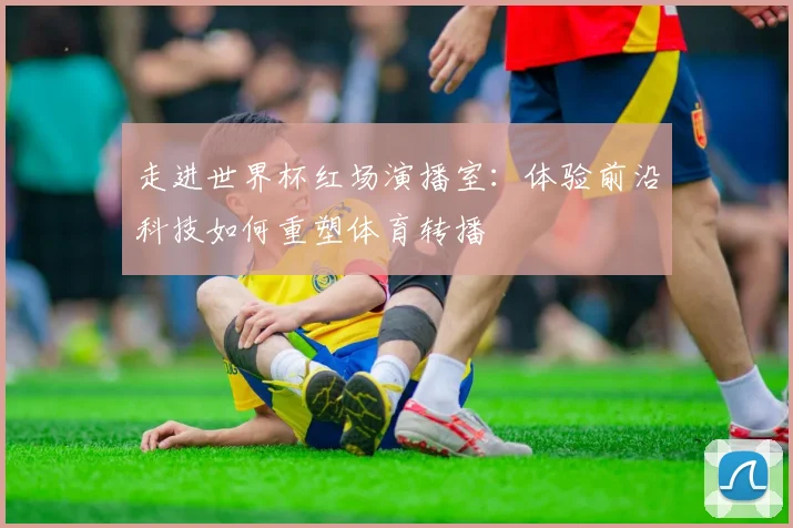 走进世界杯红场演播室:体验前沿科技如何重塑体育转播