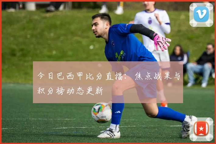今日巴西甲比分直播：焦点战果与积分榜动态更新