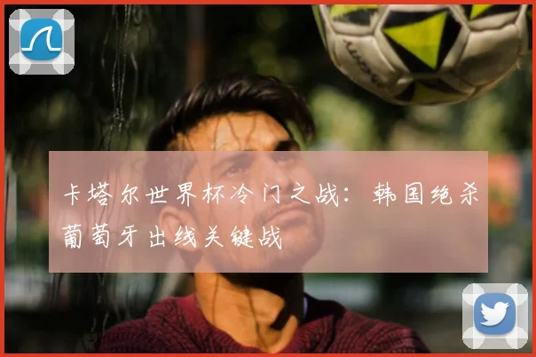 卡塔尔世界杯冷门之战：韩国绝杀葡萄牙出线关键战
