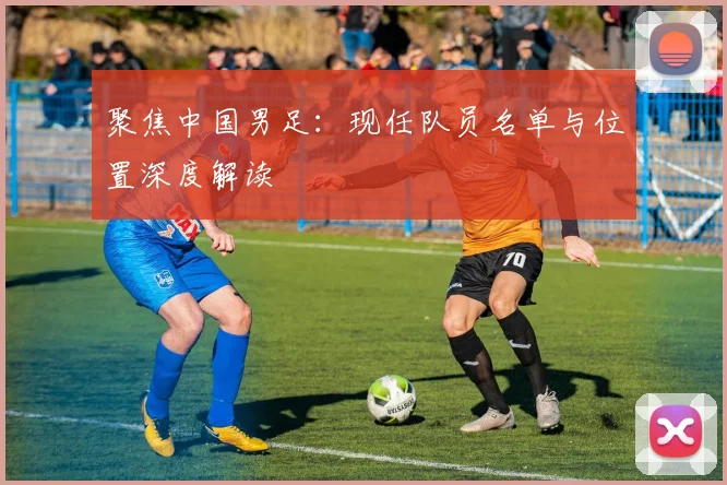 聚焦中国男足：现任队员名单与位置深度解读