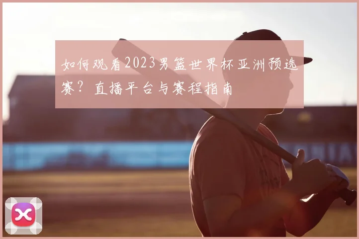 如何观看2023男篮世界杯亚洲预选赛？直播平台与赛程指南