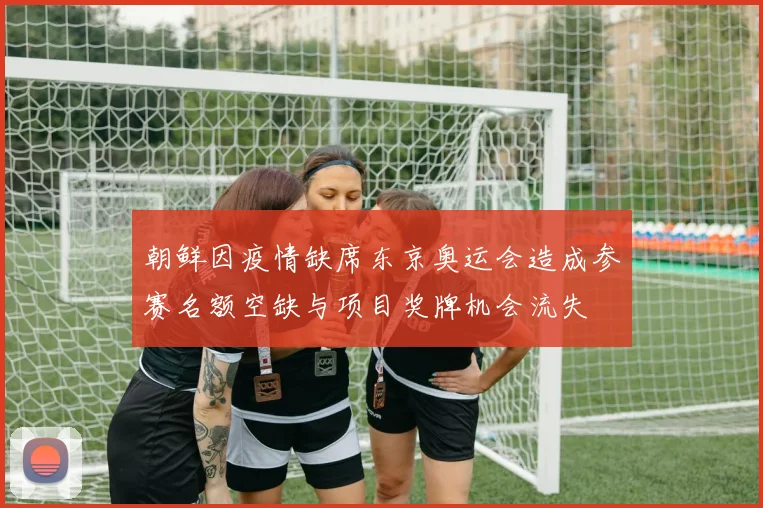 朝鲜因疫情缺席东京奥运会造成参赛名额空缺与项目奖牌机会流失