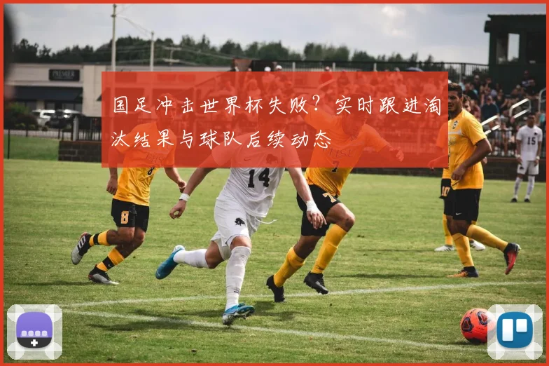 国足冲击世界杯失败?实时跟进淘汰结果与球队后续动态