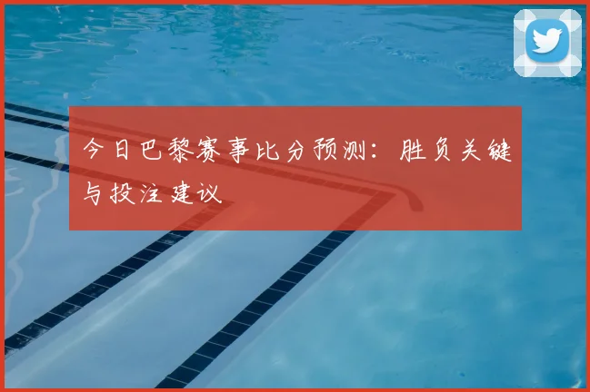 今日巴黎赛事比分预测：胜负关键与投注建议