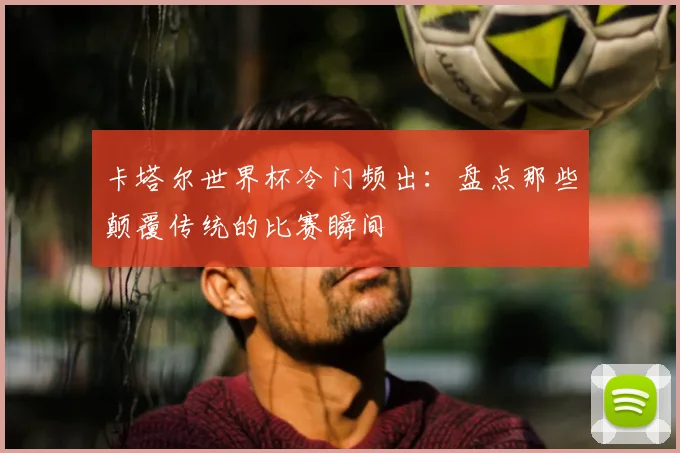 卡塔尔世界杯冷门频出：盘点那些颠覆传统的比赛瞬间
