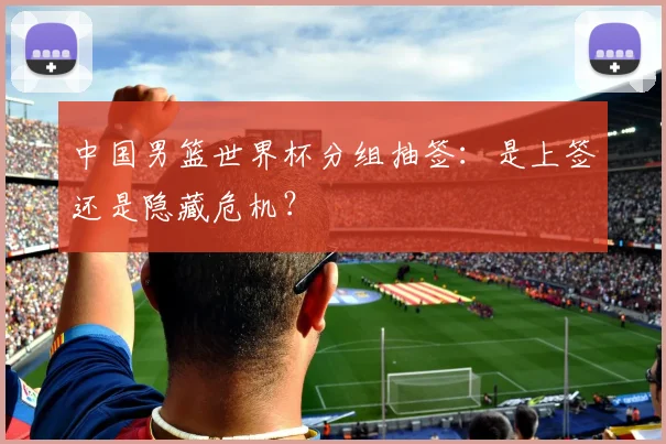 中国男篮世界杯分组抽签:是上签还是隐藏危机?