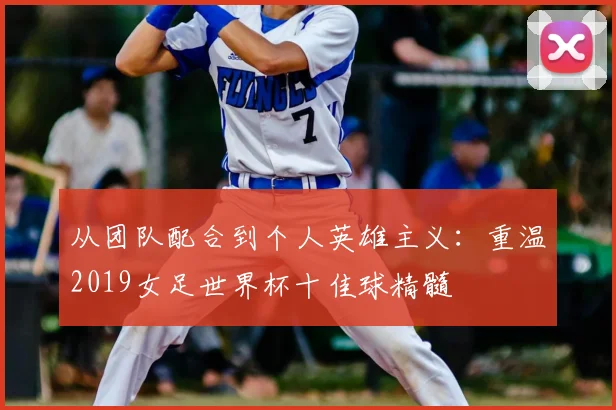 从团队配合到个人英雄主义：重温2019女足世界杯十佳球精髓