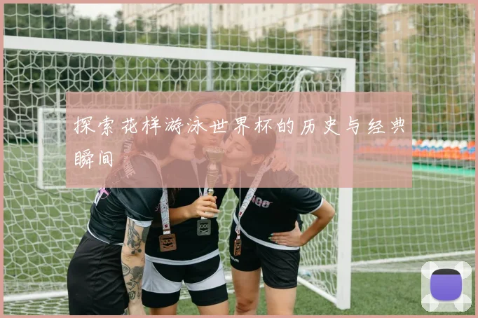 探索花样游泳世界杯的历史与经典瞬间