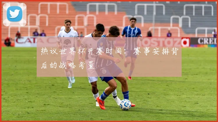 热议世界杯开赛时间:赛事安排背后的战略考量