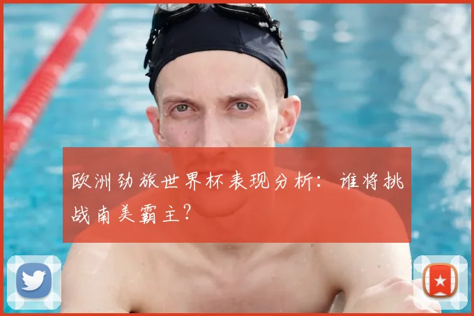 欧洲劲旅世界杯表现分析：谁将挑战南美霸主？
