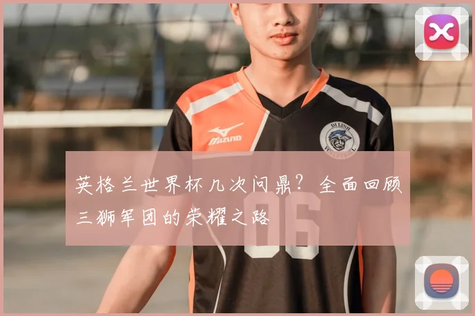 英格兰世界杯几次问鼎？全面回顾三狮军团的荣耀之路
