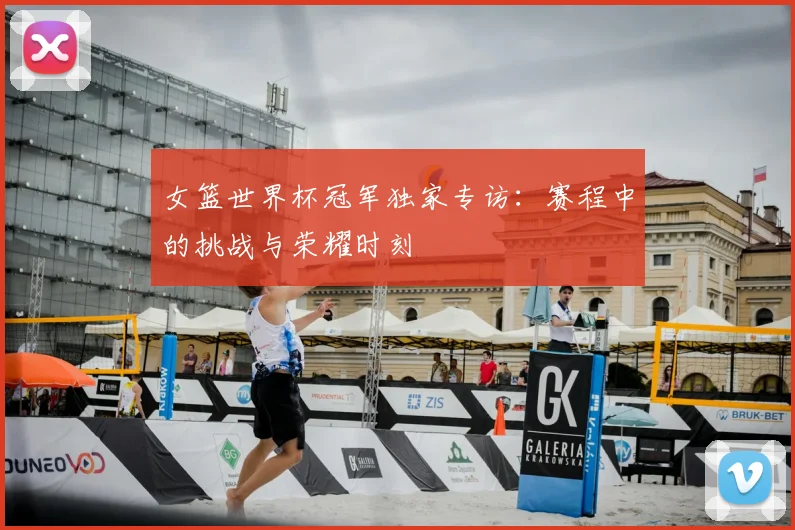 女篮世界杯冠军独家专访：赛程中的挑战与荣耀时刻