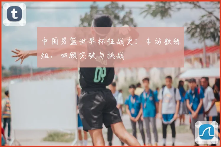 中国男篮世界杯征战史:专访教练组,回顾突破与挑战