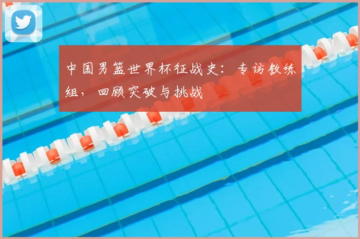 中国男篮世界杯征战史:专访教练组,回顾突破与挑战
