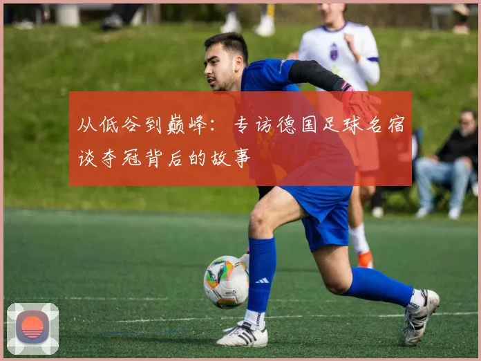 从低谷到巅峰:专访德国足球名宿谈夺冠背后的故事