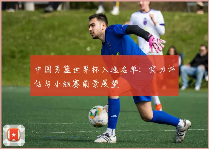 中国男篮世界杯入选名单:实力评估与小组赛前景展望