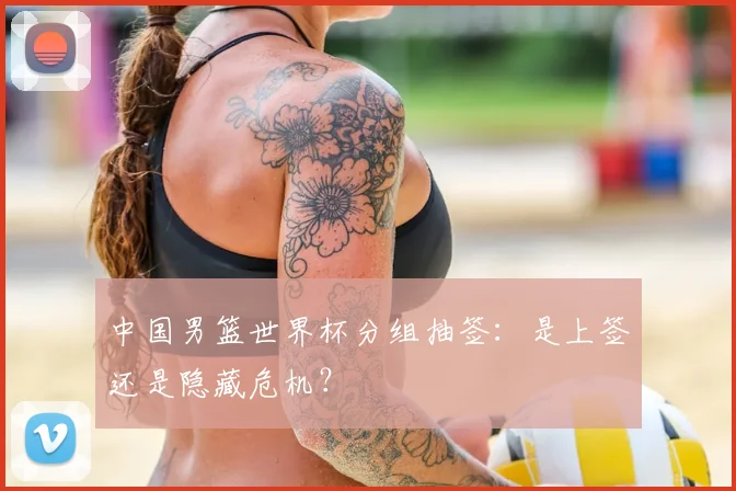 中国男篮世界杯分组抽签:是上签还是隐藏危机?