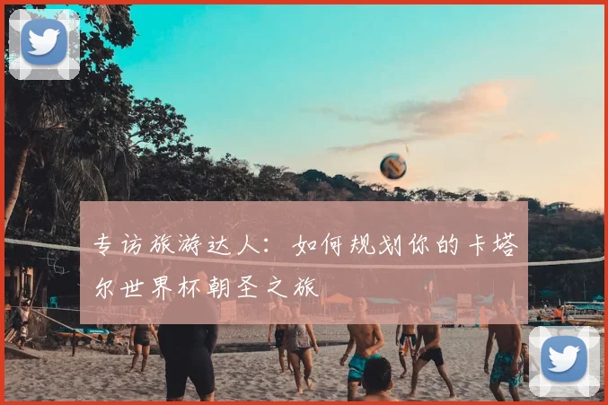 专访旅游达人:如何规划你的卡塔尔世界杯朝圣之旅