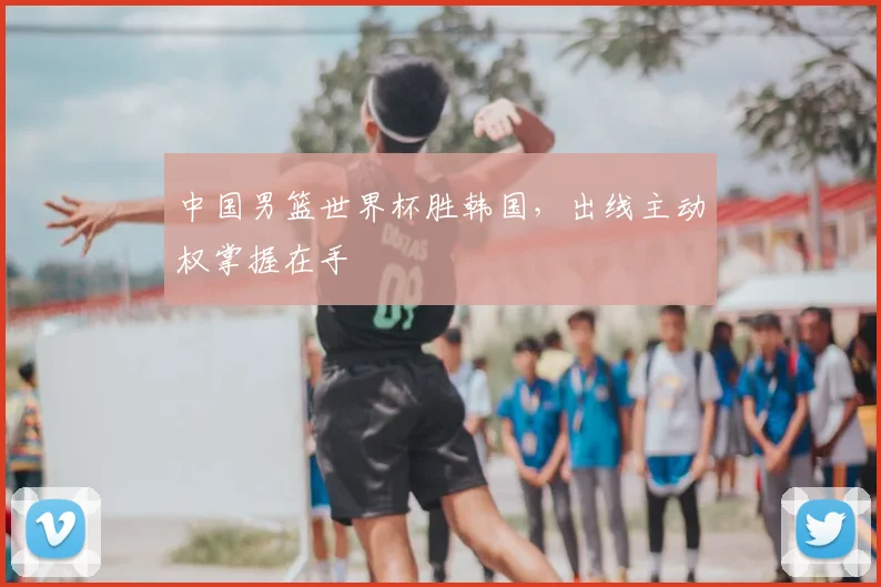 中国男篮世界杯胜韩国,出线主动权掌握在手