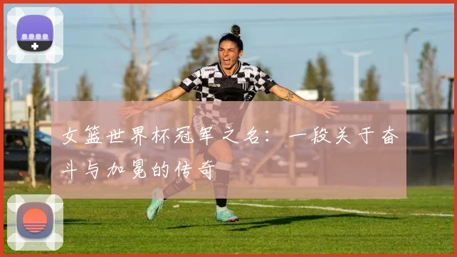 女篮世界杯冠军之名：一段关于奋斗与加冕的传奇