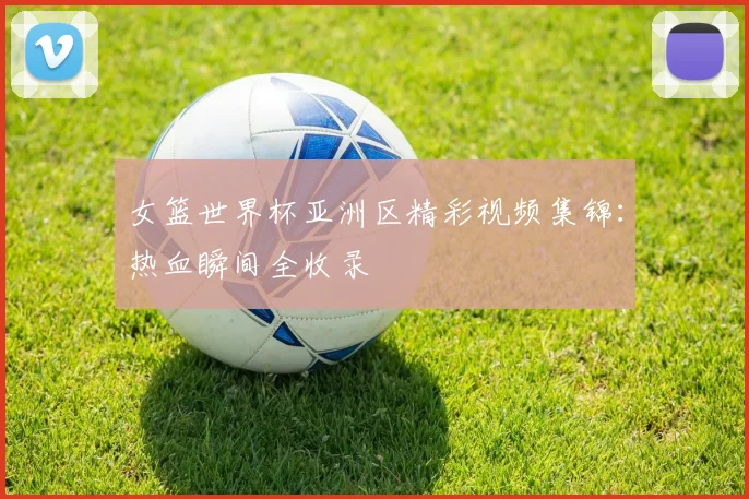 女篮世界杯亚洲区精彩视频集锦：热血瞬间全收录