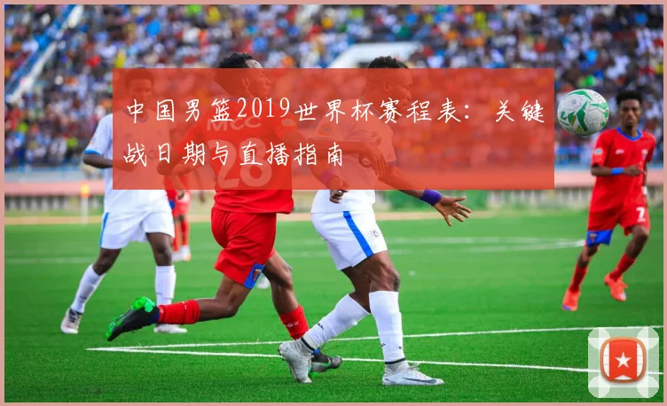 中国男篮2019世界杯赛程表:关键战日期与直播指南