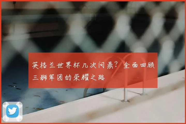 英格兰世界杯几次问鼎？全面回顾三狮军团的荣耀之路