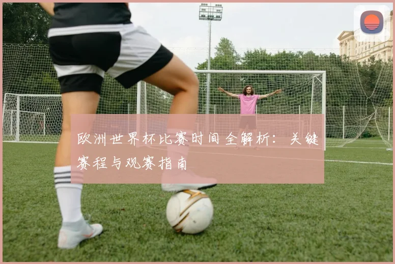欧洲世界杯比赛时间全解析：关键赛程与观赛指南